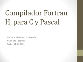 Compilador Fortran
H, para C y Pascal
Nombre: Alexander Echeverría
Nivel: 5to Sistemas
Fecha: 01-05-2014
 