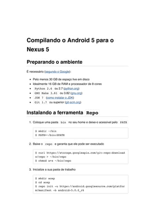 Compilando o Android 5 para o 
Nexus 5 
Preparando o ambiente 
É necessário (segundo o Google): 
Pelo menos 30 GB de espaço live em disco 
Idealmente 16 GB de RAM e processador de 8 cores 
Python 2.6 ou 2.7 (python.org) 
GNU Make 3.81 ou 3.82 (gnu.org) 
JDK 7 (como instalar o JDK) 
Git 1.7 ou superior (git-scm.org) 
Instalando a ferramenta Repo 
1. Coloque uma pasta bin no seu home e deixe-o acessível pelo PATH 
$ mkdir ~/bin 
$ PATH=~/bin:$PATH 
2. Baixe o repo e garanta que ele pode ser executado 
$ curl https://storage.googleapis.com/git-repo-download 
s/repo > ~/bin/repo 
$ chmod a+x ~/bin/repo 
3. Inicialize a sua pasta de trabalho 
$ mkdir aosp 
$ cd aosp 
$ repo init -u https://android.googlesource.com/platfor 
m/manifest -b android-5.0.0_r6 
 