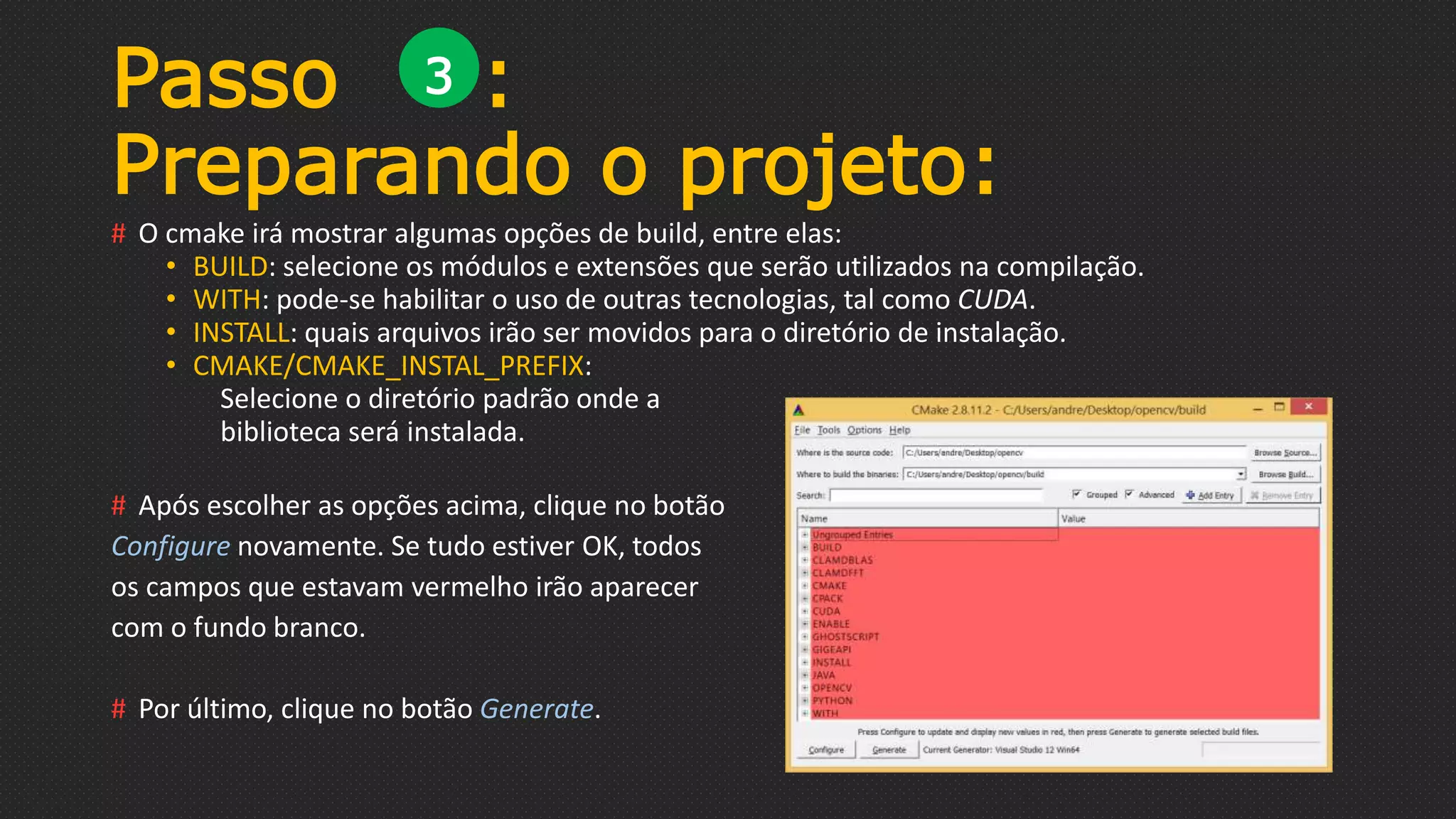 # O cmake irá mostrar algumas opções de build, entre elas:
• BUILD: selecione os módulos e extensões que serão utilizados na compilação.
• WITH: pode-se habilitar o uso de outras tecnologias, tal como CUDA.
• INSTALL: quais arquivos irão ser movidos para o diretório de instalação.
• CMAKE/CMAKE_INSTAL_PREFIX:
Selecione o diretório padrão onde a
biblioteca será instalada.
# Após escolher as opções acima, clique no botão
Configure novamente. Se tudo estiver OK, todos
os campos que estavam vermelho irão aparecer
com o fundo branco.
# Por último, clique no botão Generate.
Passo :
Preparando o projeto:
3
 
