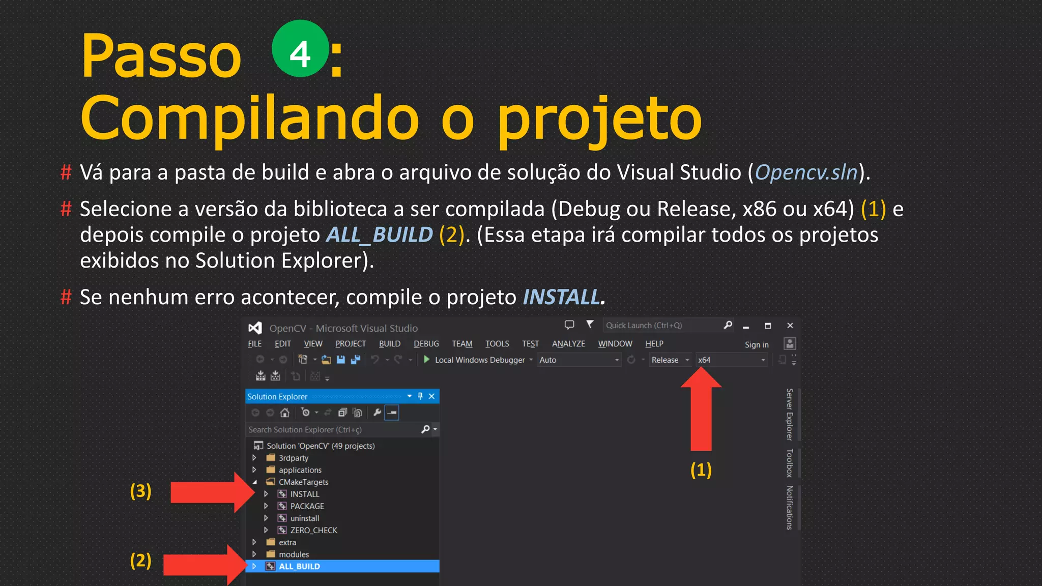 # Vá para a pasta de build e abra o arquivo de solução do Visual Studio (Opencv.sln).
# Selecione a versão da biblioteca a ser compilada (Debug ou Release, x86 ou x64) (1) e
depois compile o projeto ALL_BUILD (2). (Essa etapa irá compilar todos os projetos
exibidos no Solution Explorer).
# Se nenhum erro acontecer, compile o projeto INSTALL.
Passo :
Compilando o projeto
4
(1)
(2)
(3)
 