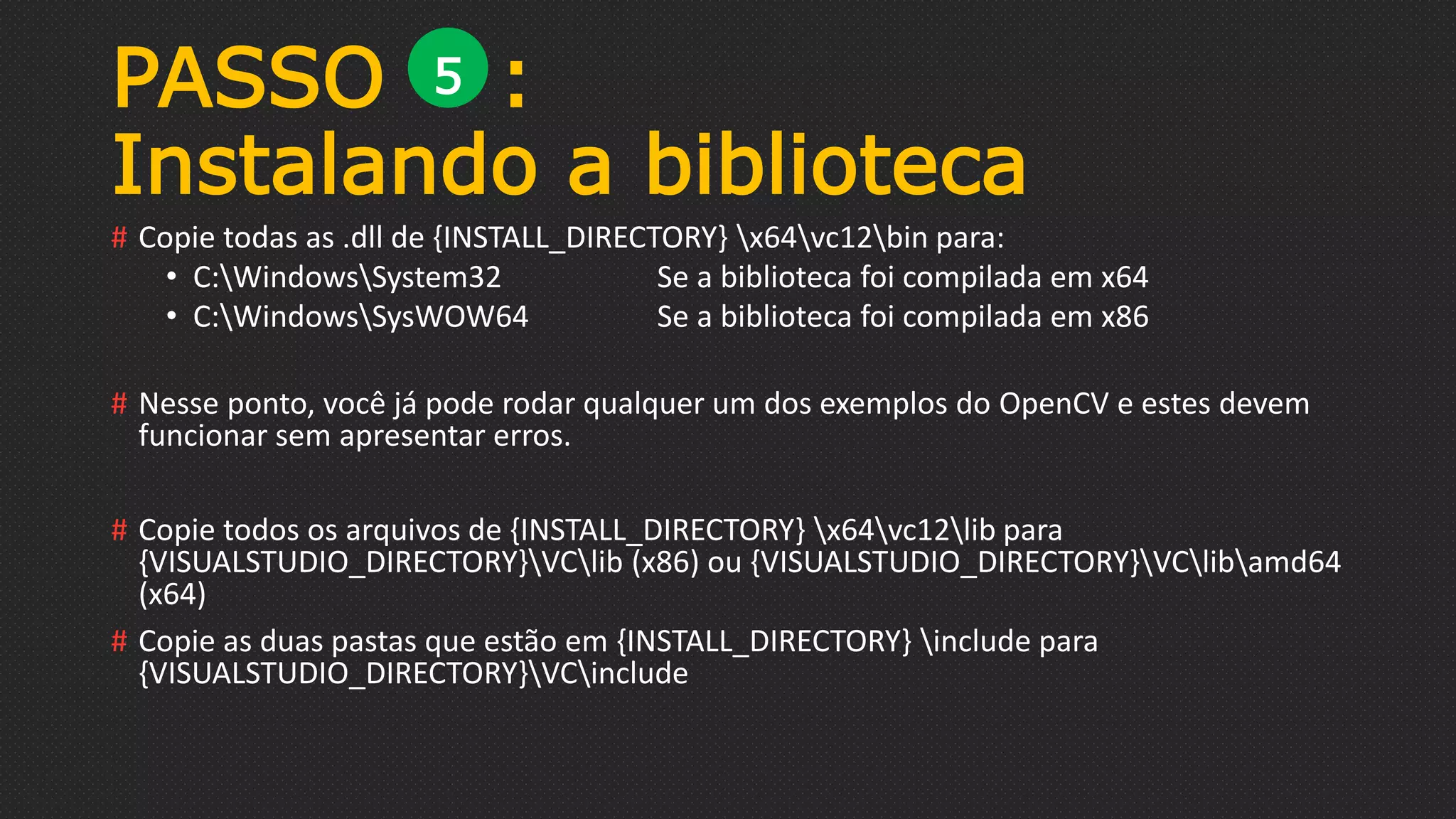 # Copie todas as .dll de {INSTALL_DIRECTORY} x64vc12bin para:
• C:WindowsSystem32 Se a biblioteca foi compilada em x64
• C:WindowsSysWOW64 Se a biblioteca foi compilada em x86
# Nesse ponto, você já pode rodar qualquer um dos exemplos do OpenCV e estes devem
funcionar sem apresentar erros.
# Copie todos os arquivos de {INSTALL_DIRECTORY} x64vc12lib para
{VISUALSTUDIO_DIRECTORY}VClib (x86) ou {VISUALSTUDIO_DIRECTORY}VClibamd64
(x64)
# Copie as duas pastas que estão em {INSTALL_DIRECTORY} include para
{VISUALSTUDIO_DIRECTORY}VCinclude
PASSO :
Instalando a biblioteca
5
 