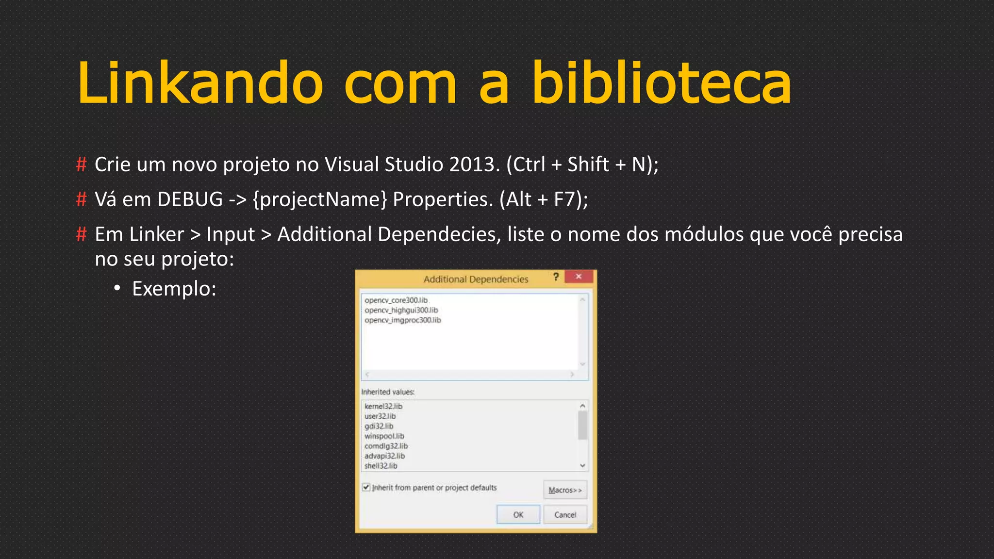Linkando com a biblioteca
# Crie um novo projeto no Visual Studio 2013. (Ctrl + Shift + N);
# Vá em DEBUG -> {projectName} Properties. (Alt + F7);
# Em Linker > Input > Additional Dependecies, liste o nome dos módulos que você precisa
no seu projeto:
• Exemplo:
 