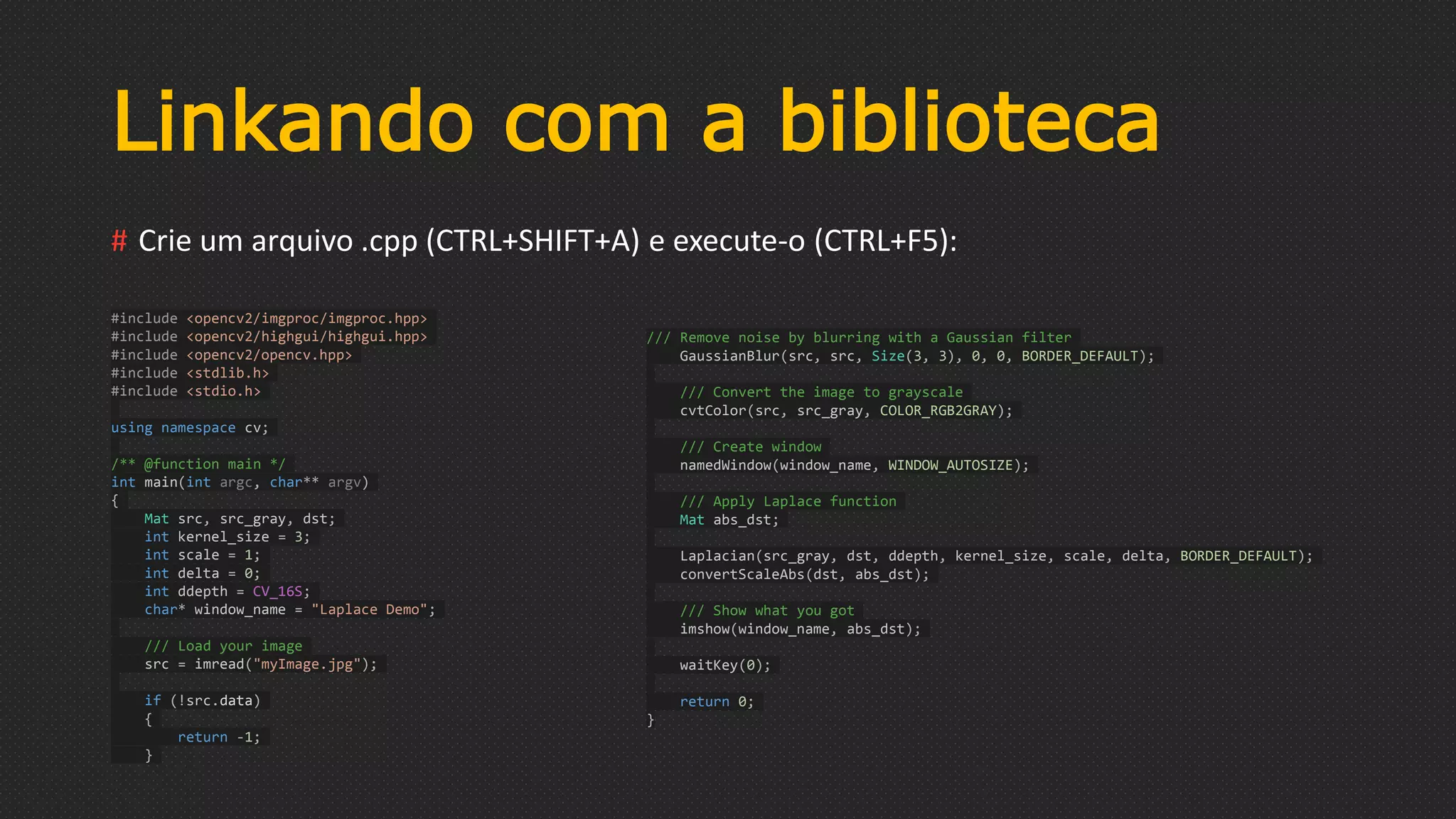 Linkando com a biblioteca
# Crie um arquivo .cpp (CTRL+SHIFT+A) e execute-o (CTRL+F5):
#include <opencv2/imgproc/imgproc.hpp>
#include <opencv2/highgui/highgui.hpp>
#include <opencv2/opencv.hpp>
#include <stdlib.h>
#include <stdio.h>
using namespace cv;
/** @function main */
int main(int argc, char** argv)
{
Mat src, src_gray, dst;
int kernel_size = 3;
int scale = 1;
int delta = 0;
int ddepth = CV_16S;
char* window_name = "Laplace Demo";
/// Load your image
src = imread("myImage.jpg");
if (!src.data)
{
return -1;
}
/// Remove noise by blurring with a Gaussian filter
GaussianBlur(src, src, Size(3, 3), 0, 0, BORDER_DEFAULT);
/// Convert the image to grayscale
cvtColor(src, src_gray, COLOR_RGB2GRAY);
/// Create window
namedWindow(window_name, WINDOW_AUTOSIZE);
/// Apply Laplace function
Mat abs_dst;
Laplacian(src_gray, dst, ddepth, kernel_size, scale, delta, BORDER_DEFAULT);
convertScaleAbs(dst, abs_dst);
/// Show what you got
imshow(window_name, abs_dst);
waitKey(0);
return 0;
}
 