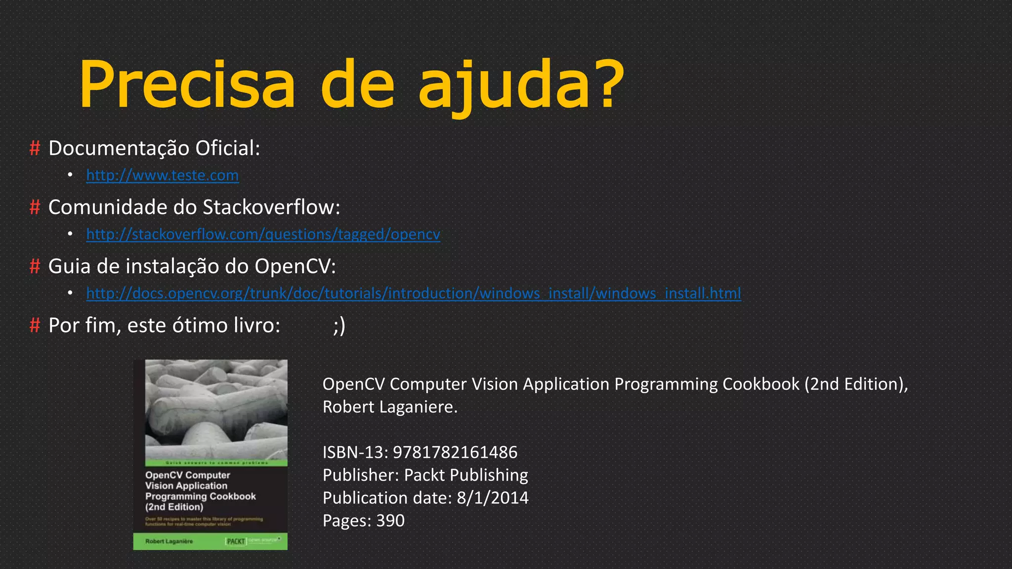 Precisa de ajuda?
# Documentação Oficial:
• http://www.teste.com
# Comunidade do Stackoverflow:
• http://stackoverflow.com/questions/tagged/opencv
# Guia de instalação do OpenCV:
• http://docs.opencv.org/trunk/doc/tutorials/introduction/windows_install/windows_install.html
# Por fim, este ótimo livro: ;)
OpenCV Computer Vision Application Programming Cookbook (2nd Edition),
Robert Laganiere.
ISBN-13: 9781782161486
Publisher: Packt Publishing
Publication date: 8/1/2014
Pages: 390
 
