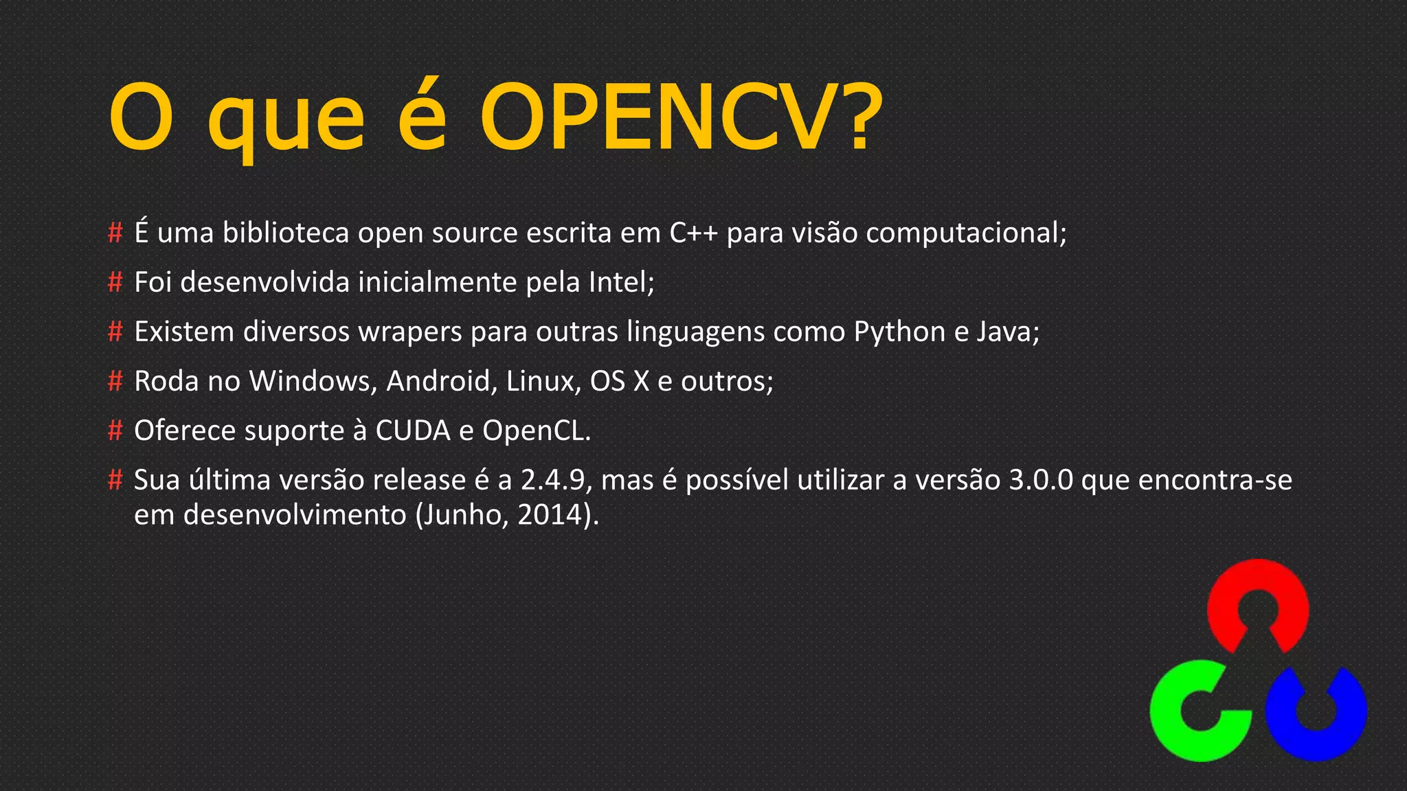 O que é OPENCV?
# É uma biblioteca open source escrita em C++ para visão computacional;
# Foi desenvolvida inicialmente pela Intel;
# Existem diversos wrapers para outras linguagens como Python e Java;
# Roda no Windows, Android, Linux, OS X e outros;
# Oferece suporte à CUDA e OpenCL.
# Sua última versão release é a 2.4.9, mas é possível utilizar a versão 3.0.0 que encontra-se
em desenvolvimento (Junho, 2014).
 
