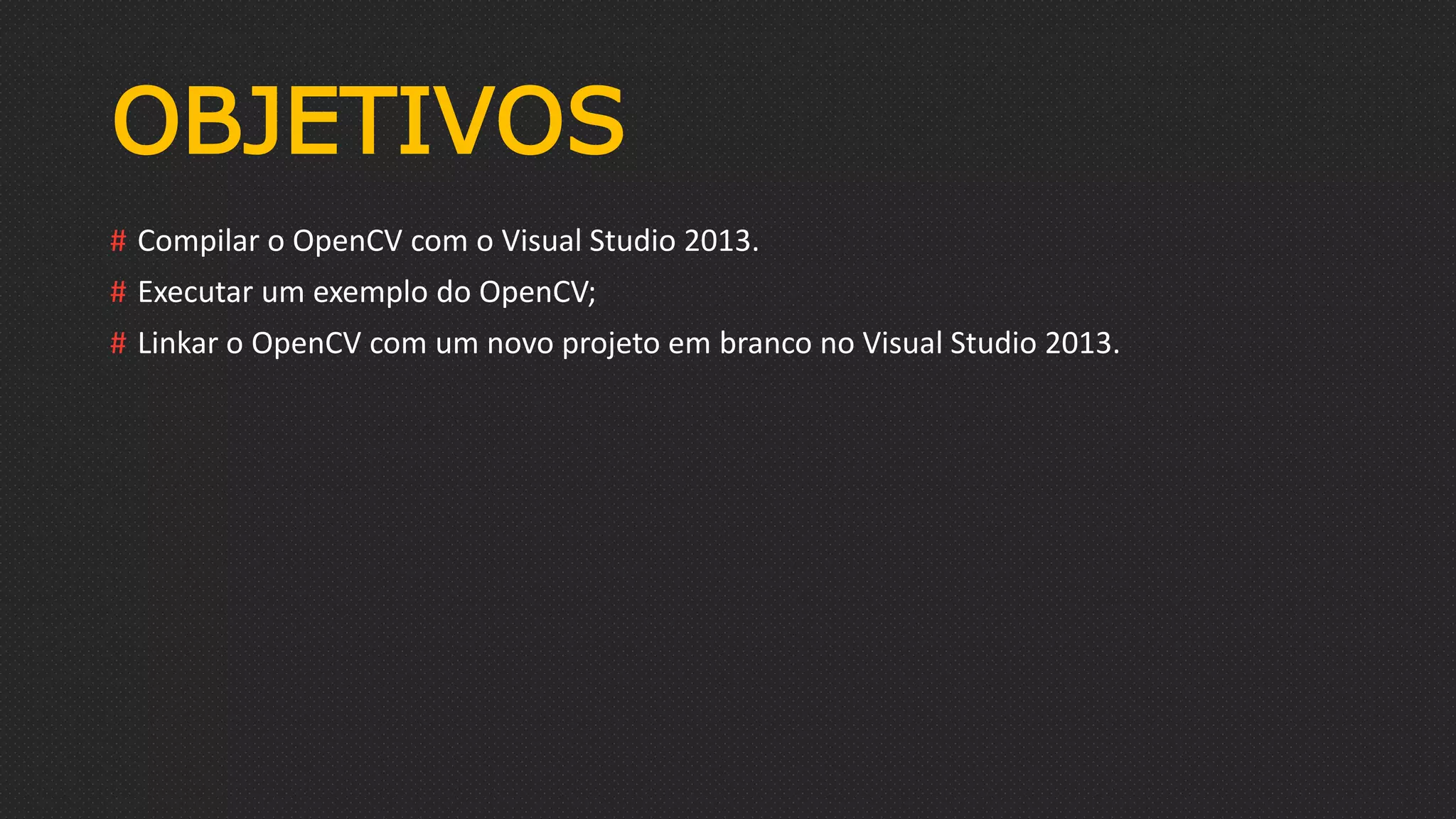 OBJETIVOS
# Compilar o OpenCV com o Visual Studio 2013.
# Executar um exemplo do OpenCV;
# Linkar o OpenCV com um novo projeto em branco no Visual Studio 2013.
 