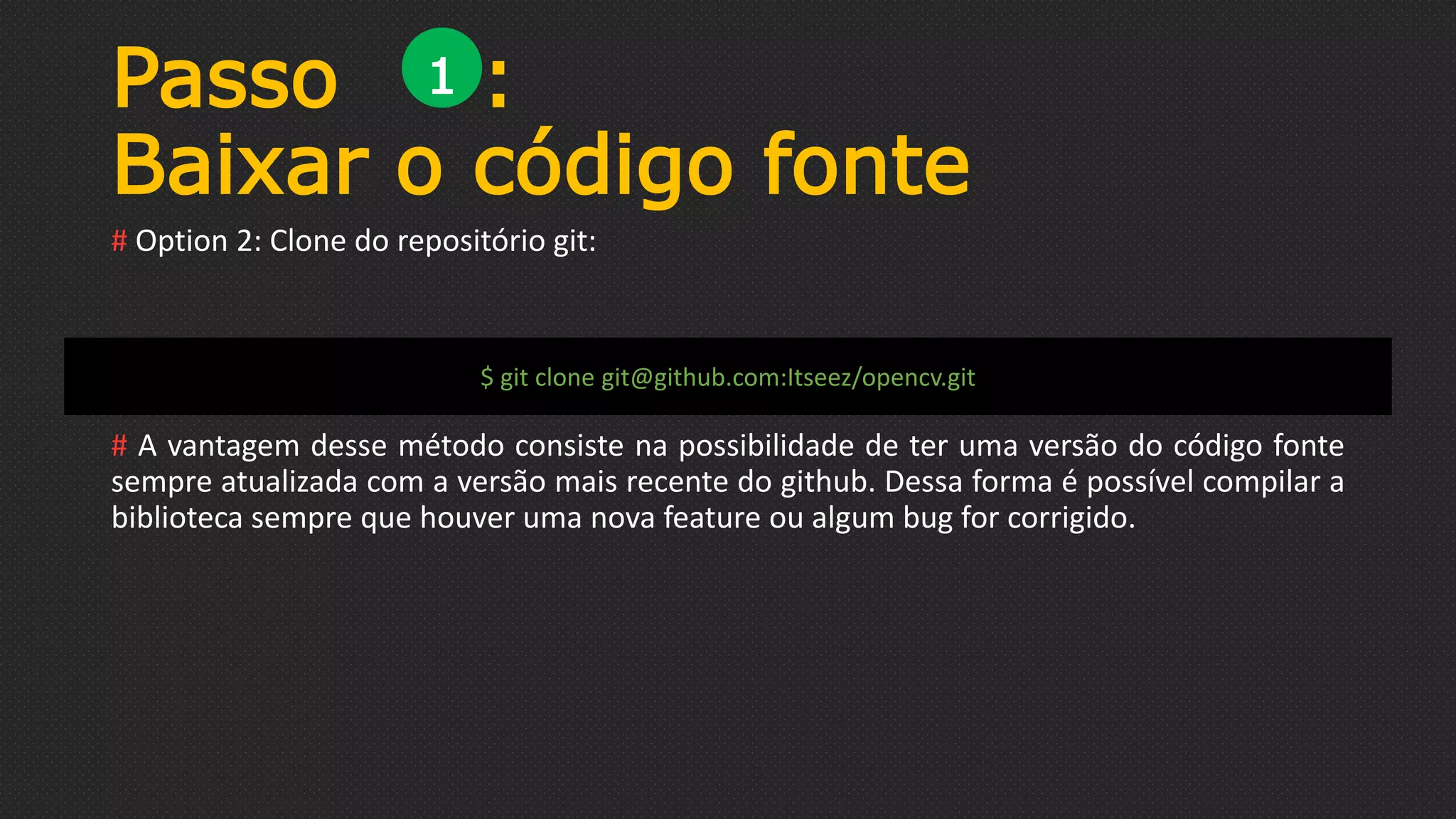 Passo :
Baixar o código fonte
# Option 2: Clone do repositório git:
# A vantagem desse método consiste na possibilidade de ter uma versão do código fonte
sempre atualizada com a versão mais recente do github. Dessa forma é possível compilar a
biblioteca sempre que houver uma nova feature ou algum bug for corrigido.
1
$ git clone git@github.com:Itseez/opencv.git
 