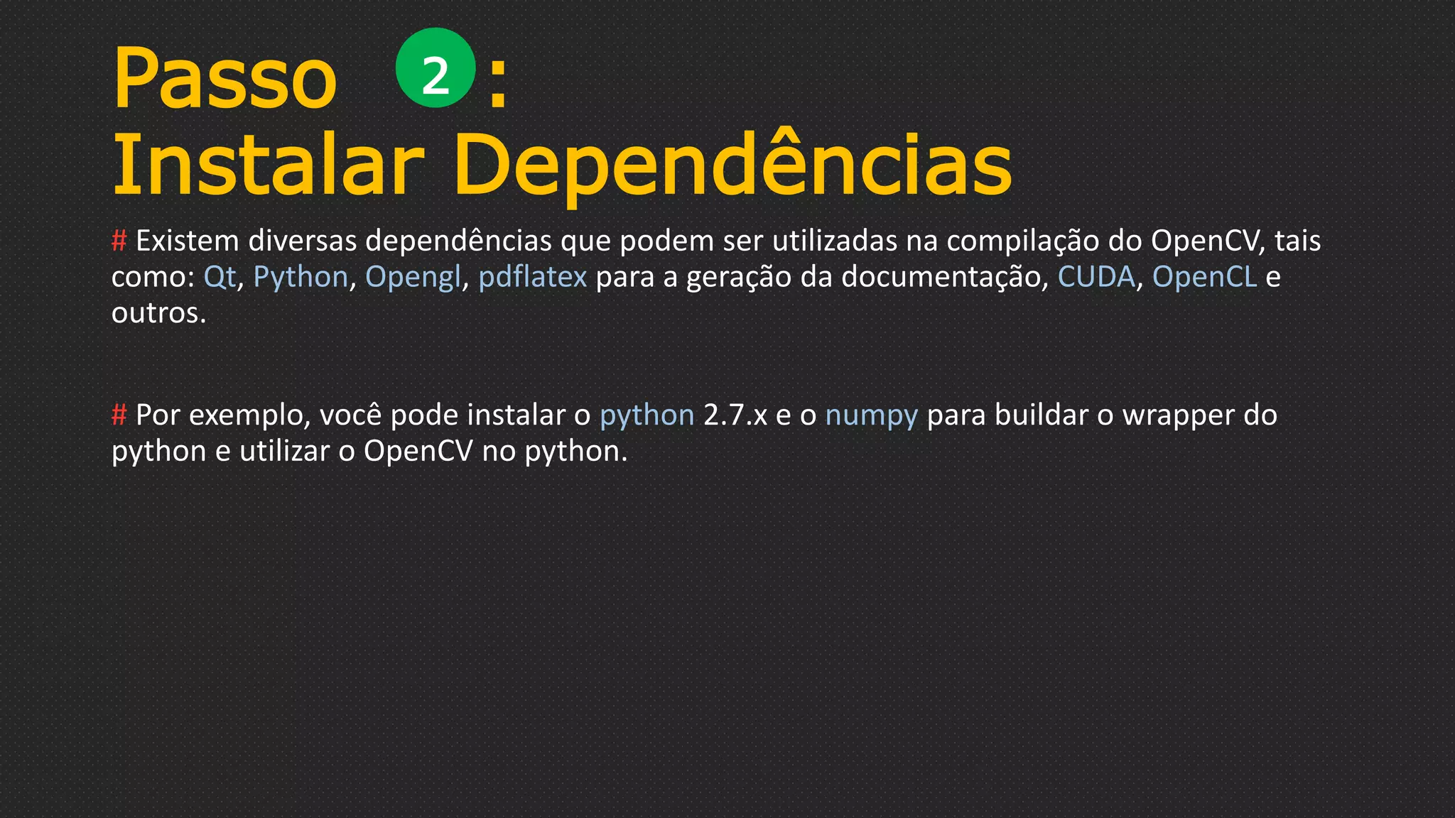 Passo :
Instalar Dependências
# Existem diversas dependências que podem ser utilizadas na compilação do OpenCV, tais
como: Qt, Python, Opengl, pdflatex para a geração da documentação, CUDA, OpenCL e
outros.
# Por exemplo, você pode instalar o python 2.7.x e o numpy para buildar o wrapper do
python e utilizar o OpenCV no python.
2
 