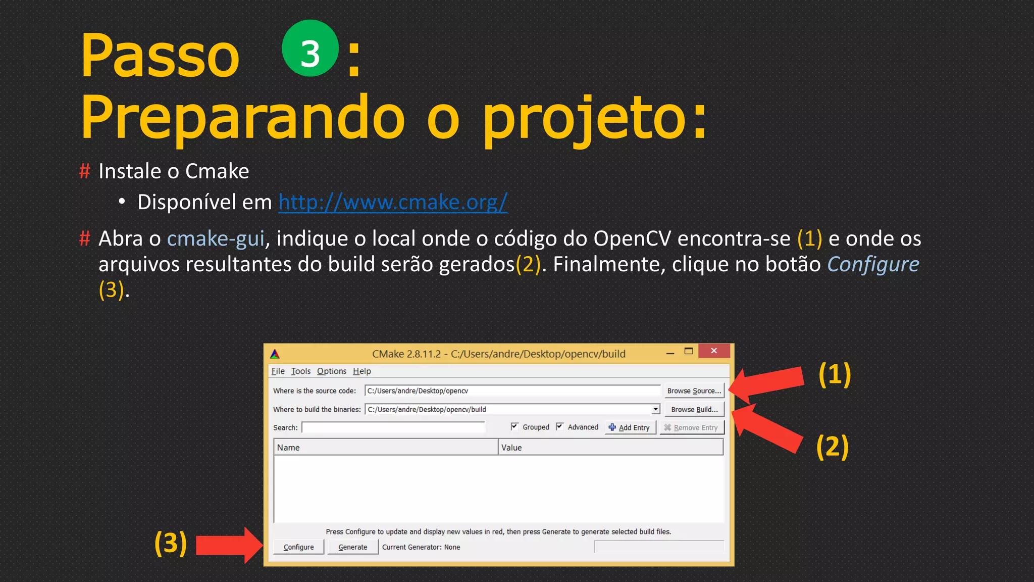 # Instale o Cmake
• Disponível em http://www.cmake.org/
# Abra o cmake-gui, indique o local onde o código do OpenCV encontra-se (1) e onde os
arquivos resultantes do build serão gerados(2). Finalmente, clique no botão Configure
(3).
Passo :
Preparando o projeto:
3
(1)
(2)
(3)
 