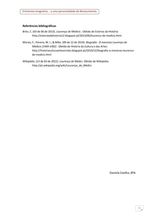 Entrevista imaginária... a uma personalidade do Renascimento
11
Referências bibliográficas
Brito, C. (03 de 06 de 2013). Lourenço de Médicis . Obtido de Estórias da História:
http://estoriasdahistoria12.blogspot.pt/2013/06/lourenco-de-medicis.html
Morais, F., Pereira, M. I., & Mike. (09 de 12 de 2010). Biografia : O mecenas Lourenço de
Médicis (1449-1492) . Obtido de História da Cultura e das Artes:
http://historiaculturaartesviriato.blogspot.pt/2010/12/biografia-o-mecenas-lourenco-
de-medicis.html
Wikipédia. (13 de 03 de 2015). Lourenço de Médici. Obtido de Wikipédia:
http://pt.wikipedia.org/wiki/Lourenço_de_Médici
Daniela Coelho, 8ºA
 