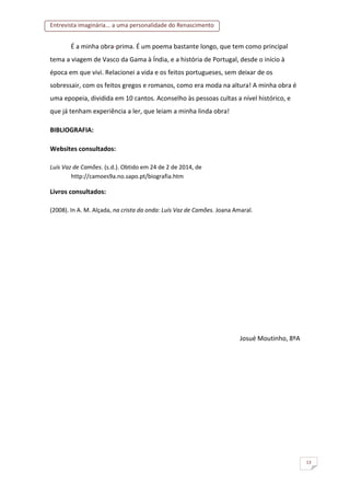 Entrevista imaginária... a uma personalidade do Renascimento
13
É a minha obra-prima. É um poema bastante longo, que tem como principal
tema a viagem de Vasco da Gama à Índia, e a história de Portugal, desde o início à
época em que vivi. Relacionei a vida e os feitos portugueses, sem deixar de os
sobressair, com os feitos gregos e romanos, como era moda na altura! A minha obra é
uma epopeia, dividida em 10 cantos. Aconselho às pessoas cultas a nível histórico, e
que já tenham experiência a ler, que leiam a minha linda obra!
BIBLIOGRAFIA:
Websites consultados:
Luís Vaz de Camões. (s.d.). Obtido em 24 de 2 de 2014, de
http://camoes9a.no.sapo.pt/biografia.htm
Livros consultados:
(2008). In A. M. Alçada, na crista da onda: Luís Vaz de Camões. Joana Amaral.
Josué Moutinho, 8ºA
 