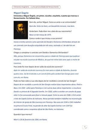 Entrevista imaginária... a uma personalidade do Renascimento
14
Miguel Ângelo
Entrevista a Miguel Ângelo, um pintor, escultor, arquiteto, e poeta que marcou o
Renascimento. Por Rafaela Silva.
Bom dia, senhor Miguel. Como se sente a ser entrevistado?
Bom dia. Sinto me bem, um bocadinho nervoso, mas bem.
Ainda bem. Pode dizer me a data do seu nascimento?
Nasci a 6 de março de 1475.
Como e onde é que iniciou a sua carreira?
Iniciei a minha carreira como aprendiz de Davide e Domenico Ghirlandaio através de
um contrato com duração estipulada de três anos, assinado a 1 de abril de em
Florença.
Chegou a completar o contrato com Davide e Domenico Ghirlandaio?
Não, porque Domenico me encaminhou para a cidade de Florença para que pudesse
estudar na escola Lourenzo de Médicis, da qual me retirei dois anos após a morte de
Lourenzo.
Para onde foi viver depois de ter saído da escola de Lourenzo?
Após ter saído da escola de Lourenzo fui viver para a cidade de Bolonha, durante
quatro anos. Saí de lá devido a um convite feito pelo cardeal San Giorgio para viver
com ele, em Roma.
Pode-me falar sobre a sua vida depois de ter recebido o convite de San Giorgio?
Depois de ter recebido o convite de San Giorgio realizei duas importantes obras: Pietá e
Baco. Em 1501 voltei para Florença e criei outras duas obras importantes: a escultura
David e a pintura de A Sagrada Família. Em 1503, voltei a receber um convite do papa
Júlio II e fui convocado para fazer o túmulo papal. Entre os anos de 1508 e 1512 pintei
o teto da Capela Sistina do Vaticano. Nesse período também trabalhei na reconstrução
do interior da Igreja de São Lourenço em Florença. Nos anos de 1534 a 1541 trabalhei
na pintura O Juízo Final, na parede do altar da Capela Sistina e em 1547 fui
considerado como o arquiteto oficial de São Pedro, no Vaticano.
Quando é que morreu?
Morri a 18 de fevereiro de 1564, em Roma.
 