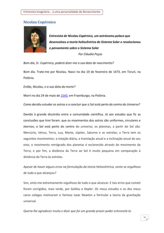 Entrevista imaginária... a uma personalidade do Renascimento
16
Nicolau Copérnico
Entrevista de Nicolau Copérnico, um astrónomo polaco que
desenvolveu a teoria heliocêntrica do Sistema Solar e revolucionou
o pensamento sobre o Sistema Solar
Por Cláudia Poças
Bom dia, Sr. Copérnico, poderá dizer-me a sua data de nascimento?
Bom dia. Trate-me por Nicolau. Nasci no dia 19 de fevereiro de 1473, em Toruń, na
Polónia.
Então, Nicolau, e a sua data da morte?
Morri no dia 24 de maio de 1543, em Fraenburgo, na Polónia.
Como decidiu estudar os astros e a concluir que o Sol está perto do centro do Universo?
Devido à grande discórdia entre a comunidade científica. Já aos estudos que fiz as
conclusões que tirei foram: que os movimentos dos astros são uniformes, circulares e
eternos; o Sol está perto do centro do universo; os planetas, a partir do Sol são:
Mercúrio, Vénus, Terra, Lua, Marte, Júpiter, Saturno e as estrelas; a Terra tem os
seguintes movimentos: a rotação diária, a translação anual e a inclinação anual do seu
eixo; o movimento retrógrado dos planetas é esclarecido através do movimento da
Terra; e por fim, a distância da Terra ao Sol é muito pequena em comparação à
distância da Terra às estrelas.
Apesar de haver alguns erros na formulação da teoria Heliocêntrica, sente-se orgulhoso
de tudo o que alcançou?
Sim, sinto-me extremamente orgulhoso de tudo o que alcancei. E tais erros que cometi
foram corrigidos, mais tarde, por Galileu e Kepler. Os meus estudos e os dos meus
caros colegas motivaram o famoso Isaac Newton a formular a teoria da gravitação
universal.
Queria-lhe agradecer muito e dizer que foi um grande prazer poder entrevistá-lo.
 
