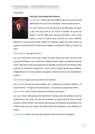 Entrevista imaginária... a uma personalidade do Renascimento
18
Van Eyck
Van Eyck…No Paraíso dos Pintores
Entrevistadora: Muito boa tarde Mestre Van Eyck. Antes de tudo
poderá dizer-me o seu nome completo, onde e quando nasceu?
Van Eyck: Chamo-me Jan Van Eyck nasci em Maaseyck mas agora
o dia, cara Elisa…nem eu sei! Ri-se? É verdade! Há quem me
ponha o ano de 1390 como data de nascimento, mas a única
certeza é que vi mundo pela primeira vez entre 1385-90.
Maaseyck é uma pequena cidade situada no Limburgo, região dos países baixos no
sudeste da Holanda junto à fronteira com a Bélgica e a Alemanha. Morri em 9 julho de
1441.
Entrevistadora: Teve algum mestre?
Van Eyck: Claro que o meu irmão Hubert Van Eyck sendo mais velho cerca de vinte
anos, teve influência, mas o mestre foi o Robert Campin, repito, meu Mestre e grande
pintor. Sabe Elisa, nesta altura quem queria aprender a pintar tinha de começar como
aprendiz de um Mestre, estudar-lhe o estilo a obra e depois ganhar personalidade,
independência e ter estilo próprio, ultrapassar o Mestre mesmo, mas respeitando-o
sempre.
Entrevistadora: Quais são as suas obras mais célebres?
Van Eyck: As minhas obras mais célebres são a “Adoração do Cordeiro Místico”, “O
Casal Arnolfini”, “A Virgem do Chanceler Rolin” , O Homem do Turbante Vermelho”.
Entrevistadora: Quais foram as obras que mais gostou de pintar?
Van Eyck: Talvez “Adoração do Cordeiro Místico” porque mais de metade da obra foi
pintada com o meu irmão, mas quando ele faleceu eu acabei a pintura. Gostei imenso
de pintar o Casal Arnolfini, não só pelo contrato que me fez ganhar bom dinheiro, mas
também pelo que pude aplicar de conhecimento da perspetiva e dos símbolos na
pintura.
Entrevistadora: Mestre Van Eyck, quer explicar melhor esta última afirmação?
 