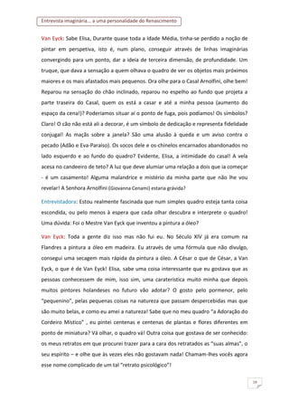 Entrevista imaginária... a uma personalidade do Renascimento
19
Van Eyck: Sabe Elisa, Durante quase toda a Idade Média, tinha-se perdido a noção de
pintar em perspetiva, isto é, num plano, conseguir através de linhas imaginárias
convergindo para um ponto, dar a ideia de terceira dimensão, de profundidade. Um
truque, que dava a sensação a quem olhava o quadro de ver os objetos mais próximos
maiores e os mais afastados mais pequenos. Ora olhe para o Casal Arnolfini, olhe bem!
Reparou na sensação do chão inclinado, reparou no espelho ao fundo que projeta a
parte traseira do Casal, quem os está a casar e até a minha pessoa (aumento do
espaço da cena!)? Poderíamos situar aí o ponto de fuga, pois podíamos! Os símbolos?
Claro! O cão não está ali a decorar, é um símbolo de dedicação e representa fidelidade
conjugal! As maçãs sobre a janela? São uma alusão à queda e um aviso contra o
pecado (Adão e Eva-Paraíso). Os socos dele e os-chinelos encarnados abandonados no
lado esquerdo e ao fundo do quadro? Evidente, Elisa, a intimidade do casal! A vela
acesa no candeeiro de teto? A luz que deve alumiar uma relação a dois que ia começar
- é um casamento! Alguma malandrice e mistério da minha parte que não lhe vou
revelar! A Senhora Arnolfini (Giovanna Cenami) estaria grávida?
Entrevistadora: Estou realmente fascinada que num simples quadro esteja tanta coisa
escondida, ou pelo menos à espera que cada olhar descubra e interprete o quadro!
Uma dúvida: Foi o Mestre Van Eyck que inventou a pintura a óleo?
Van Eyck: Toda a gente diz isso mas não fui eu. No Século XIV já era comum na
Flandres a pintura a óleo em madeira. Eu através de uma fórmula que não divulgo,
consegui uma secagem mais rápida da pintura a óleo. A César o que de César, a Van
Eyck, o que é de Van Eyck! Elisa, sabe uma coisa interessante que eu gostava que as
pessoas conhecessem de mim, isso sim, uma caraterística muito minha que depois
muitos pintores holandeses no futuro vão adotar? O gosto pelo pormenor, pelo
“pequenino”, pelas pequenas coisas na natureza que passam despercebidas mas que
são muito belas, e como eu amei a natureza! Sabe que no meu quadro “a Adoração do
Cordeiro Místico” , eu pintei centenas e centenas de plantas e flores diferentes em
ponto de miniatura? Vá olhar, o quadro vá! Outra coisa que gostava de ser conhecido:
os meus retratos em que procurei trazer para a cara dos retratados as “suas almas”, o
seu espírito – e olhe que às vezes eles não gostavam nada! Chamam-lhes vocês agora
esse nome complicado de um tal “retrato psicológico”!
 