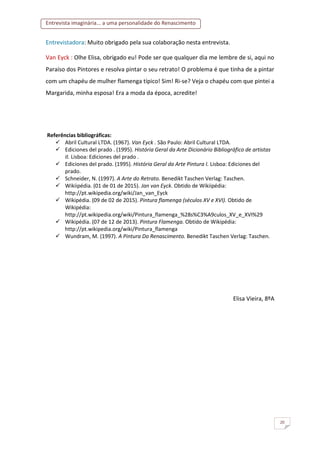 Entrevista imaginária... a uma personalidade do Renascimento
20
Entrevistadora: Muito obrigado pela sua colaboração nesta entrevista.
Van Eyck : Olhe Elisa, obrigado eu! Pode ser que qualquer dia me lembre de si, aqui no
Paraíso dos Pintores e resolva pintar o seu retrato! O problema é que tinha de a pintar
com um chapéu de mulher flamenga típico! Sim! Ri-se? Veja o chapéu com que pintei a
Margarida, minha esposa! Era a moda da época, acredite!
Referências bibliográficas:
 Abril Cultural LTDA. (1967). Van Eyck . São Paulo: Abril Cultural LTDA.
 Ediciones del prado . (1995). História Geral da Arte Dicionário Bibliográfico de artistas
II. Lisboa: Ediciones del prado .
 Ediciones del prado. (1995). História Geral da Arte Pintura I. Lisboa: Ediciones del
prado.
 Schneider, N. (1997). A Arte do Retrato. Benedikt Taschen Verlag: Taschen.
 Wikiipédia. (01 de 01 de 2015). Jan van Eyck. Obtido de Wikiipédia:
http://pt.wikipedia.org/wiki/Jan_van_Eyck
 Wikipédia. (09 de 02 de 2015). Pintura flamenga (séculos XV e XVI). Obtido de
Wikipédia:
http://pt.wikipedia.org/wiki/Pintura_flamenga_%28s%C3%A9culos_XV_e_XVI%29
 Wikipédia. (07 de 12 de 2013). Pintura Flamenga. Obtido de Wikipédia:
http://pt.wikipedia.org/wiki/Pintura_flamenga
 Wundram, M. (1997). A Pintura Do Renascimento. Benedikt Taschen Verlag: Taschen.
Elisa Vieira, 8ºA
 