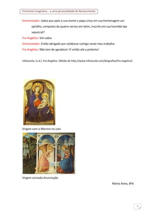 Entrevista imaginária... a uma personalidade do Renascimento
3
Entrevistador: Sabia que após a sua morte o papa criou em sua homenagem um
epitáfio, composto de quatro versos em latim, inscrito em sua humilde laje
sepulcral?
Fra Angélico: Sim sabia
Entrevistador: Então obrigado por colaborar comigo neste meu trabalho
Fra Angélico: Não tem de agradecer  então até a próxima!
Infoescola. (s.d.). Fra Angélico. Obtido de http://www.infoescola.com/biografias/fra-angelico/.
Virgem com o Menino no colo
Virgem coroada Anunciação
Marta Alves, 8ºA
 