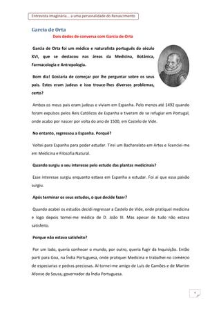 Entrevista imaginária... a uma personalidade do Renascimento
4
Garcia de Orta
Dois dedos de conversa com Garcia de Orta
Garcia de Orta foi um médico e naturalista português do século
XVI, que se destacou nas áreas da Medicina, Botânica,
Farmacologia e Antropologia.
Bom dia! Gostaria de começar por lhe perguntar sobre os seus
pais. Estes eram judeus e isso trouce-lhes diversos problemas,
certo?
Ambos os meus pais eram judeus e viviam em Espanha. Pelo menos até 1492 quando
foram expulsos pelos Reis Católicos de Espanha e tiveram de se refugiar em Portugal,
onde acabo por nascer por volta do ano de 1500, em Castelo de Vide.
No entanto, regressou a Espanha. Porquê?
Voltei para Espanha para poder estudar. Tirei um Bacharelato em Artes e licenciei-me
em Medicina e Filosofia Natural.
Quando surgiu o seu interesse pelo estudo das plantas medicinais?
Esse interesse surgiu enquanto estava em Espanha a estudar. Foi aí que essa paixão
surgiu.
Após terminar os seus estudos, o que decide fazer?
Quando acabei os estudos decidi regressar a Castelo de Vide, onde pratiquei medicina
e logo depois tornei-me médico de D. João III. Mas apesar de tudo não estava
satisfeito.
Porque não estava satisfeito?
Por um lado, queria conhecer o mundo, por outro, queria fugir da Inquisição. Então
parti para Goa, na Índia Portuguesa, onde pratiquei Medicina e trabalhei no comércio
de especiarias e pedras preciosas. Aí tornei-me amigo de Luís de Camões e de Martim
Afonso de Sousa, governador da Índia Portuguesa.
 