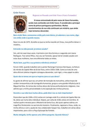 Entrevista imaginária... a uma personalidade do Renascimento
6
Grão Vasco
Regresso ao Passado com Grão Vasco (Vasco Fernandes)
O nosso entrevistado dá pelo nome de Vasco Fernandes,
sendo mais conhecido com Grão Vasco. É considerado o principal
nome da pintura portuguesa quinhentista. Muitos
acontecimentos da sua vida continuam um mistério, que ainda
hoje tentamos desvendar.
Bem vindo! Bom, comecemos então pelo mais básico, já sabemos o seu nome, diga-
nos então onde e quando nasceu.
Nasci no ano de 1475. Acredita-se que eu tenha nascido em Viseu, mas prefiro deixar o
mistério…
Entrando na vida pessoal, já esteve casado?
Sim, até me casei duas vezes. A primeira com Ana Correia e a segunda com Joana
Rodrigues. Tive vários filhos, mas vou ser honesto, apesar de ter estado casado com
estas duas mulheres, tive uma diferente todas as noites.
Muito bem, qual foi a sua primeira referência artística?
Foi em 1501, quando trabalhei com o pintor flamengo Francisco Henriques, na feitura
do retrato da Capela-Mor da Sé de Viseu, entre 1501e 1506. Como se trata de uma
obra oficinal coletiva ninguém conseguiu desvendar, com rigor, o meu papel na obra.
Quais são os temas em que se inspirou para as suas obras?
Eu gosto de afirmar que sou um pintor de transição do manuelino, utilizo traços de
caráter renascentista e de iconografia humanista, graças a uma grande influência de D.
Miguel da Silva. Os temas das minhas obras são temas profundamente religiosos, mas
admito que a minha personalidade é uma oposição das minhas pinturas.
Durante a sua vida teve muitas obras, pode dizer-nos as mais importantes?
Posso dizer que de 1506 a 1511 estive em Lamego onde fiz o retrato da Capela-Mor da
Sé, desta vez numa obra individual. Depois, por volta de 1530, estive em Coimbra. Aí
realizei quatro retratos para o Mosteiro da Santa Cruz, dos quais apenas sobrou um
magnífico Pentecostes na sacristia do mosteiro. Finalmente, regressei a Viseu, onde, na
minha oficina e com a ajuda do meu colaborador Gaspar Vaz, trabalhei em várias obras
importantes, para a Sé e o Paço Episcopal do Fontelo.
Muito obrigada, tenho apenas uma última pergunta. Quando faleceu?
 