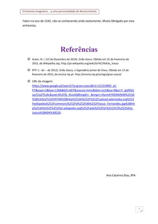 Entrevista imaginária... a uma personalidade do Renascimento
7
Faleci no ano de 1542, não se conhecendo onde exatamente. Muito Obrigado por esta
entrevista.
Referências
 Autor, N. i. (13 de Dezembro de 2014). Grão Vasco. Obtido em 15 de Fevereiro de
2015, de Wikipédia.org: http://pt.wikipedia.org/wiki/Gr%C3%A3o_Vasco
 RTP. (-- de -- de 2012). Grão Vasco, o legendário pintor de Viseu. Obtido em 15 de
fevereiro de 2015, de ensina.rtp.pt: http://ensina.rtp.pt/artigo/grao-vasco/
 URL da imagem:
https://www.google.pt/search?q=grao+vasco&rlz=1C1CHMO_pt-
PT&espv=2&biw=1366&bih=667&source=lnms&tbm=isch&sa=X&ei=Y_jgVNSJL
oq7Ua2ThJAL&ved=0CAYQ_AUoAQ#imgdii=_&imgrc=ifysmKY4D9WNiM%253A
%3BU342aTUGFDFFIM%3Bhttp%253A%252F%252Fupload.wikimedia.org%252
Fwikipedia%252Fcommons%252Fd%252Fd6%252FVasco_Fernandes.jpg%3Bhtt
p%253A%252F%252Fpt.wikipedia.org%252Fwiki%252FGr%2525C3%2525A3o_
Vasco%3B404%3B526 .
Ana Catarina Dias, 8ºA
 