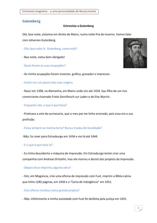 Entrevista imaginária... a uma personalidade do Renascimento
8
Gutenberg
Entrevista a Gutenberg
Olá, boa noite, estamos em direto de Mainz, numa noite fria de inverno. Vamos falar
com Johannes Gutenberg.
- Olá, boa noite Sr. Gutenberg, como está?
- Boa noite, estou bem obrigado!
- Quais foram as suas ocupações?
- As minha ocupações foram inventor, gráfico, gravador e impressor.
- Conte-nos um pouco das suas origens.
- Nasci em 1398, na Alemanha, em Mainz onde vivi até 1434. Sou filho de um rico
comerciante chamado Friele Gensfleisch zur Laden e de Else Wyrich.
- Enquanto isto, o que é que fazia?
- Praticava a arte da ourivesaria, que o meu pai me tinha ensinado, pois essa era a sua
profissão.
- Ficou sempre na mesma terra? Nunca mudou de localidade?
-Não, fui viver para Estrasburgo em 1434 e vivi lá até 1444.
- E o que é que fazia lá?
- Eu tinha descoberto a máquina de impressão. Em Estrasburgo tentei criar uma
companhia com Andreas Dritzehn, mas ele morreu e desisti dos projetos da impressão.
- Depois disso imprimiu alguma obra?
- Sim, em Mogúncia, criei uma oficina de impressão com Fust, imprimi a Bíblia Latina
que tinha 1282 páginas, em 1450 e a “Carta de Indulgência” em 1451.
- Esta oficina resultou como grande projeto?
- Não, infelizmente a minha sociedade com Fust foi desfeita pela justiça em 1455.
 