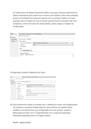 MulePe – Agosto de 2016
do nosso banco de dados deveremos definir uma query Sql para extrairmos os
dados necessários para inserirmos no nosso novo dataset, para nosso exemplo
já que é uma tabela bem pequena apenas com os campos usados no nosso
exemplo usei um Select all, mas a função suporta diversos comando Sql mais
complexos, como inner joins de várias tabelas, abaixo segue a imagem da
configuração:
Configuração conector Salesforce do Input:
No Input deveremos utilizar a conexão com o salesforce e setar nas configurações
do conector a operation Create data set, para criarmos um dataset Wave
analytics e armazenarmos sua configuração em uma variável, usando o
Messenger Enricher com o Target Marcado com a seguinte expressão
#[variable:dataSetId] como na imagem abaixo:
 
