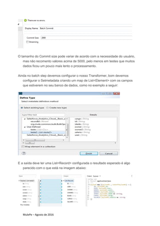 MulePe – Agosto de 2016
O tamanho do Commit size pode variar de acordo com a necessidade do usuário,
mas não recomento valores acima de 5000, pelo menos em testes que muitos
dados ficou um pouco mais lento o processamento.
Ainda no batch step devemos configurar o nosso Transformer, bom devemos
configurar o Setmetadata criando um map de List<Element> com os campos
que estiverem no seu banco de dados, como no exemplo a seguir:
E a saída deve ter uma List<Record> configurada o resultado esperado é algo
parecido com o que está na imagem abaixo:
 