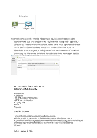 MulePe – Agosto de 2016
Finalmente chegando no final do nosso fluxo, aqui inseri um logger só pra
acompanhar o que tava chegando no Payload mas essa parte é opcional, o
conector do salesforce analytics cloud, nessa parte inicia o processamento e
insere os dados armazenados na variável criada no inicio do fluxo no
Salesforce Wave Analytics, a configuração dele é basicamente o Start data
processing no operation e a variável no DatasetId como na imagem abaixo:
SALESFORCE MULE SECURITY
Salesforce Mule Security
•Introdução
•Conceitos
•HTTP basic authentication
•HTTPs e certificados
•Criptografia
•Dicas
Agenda
Intranet X Cloud
•Ambientecompletamentegerenciadopelocliente.
•Blindadodomundoexternoporfirewallseoutrasmedidasdesegurança.
•Comunicaçãodeaplicaçõesdedentrodaredecomoutrasaplicações/serviçosnapró
priarede(segurançanãonecessária)ouinternet(segurançanecessária)
Intranet:
 