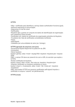 MulePe – Agosto de 2016
HTTPS
•Http + certificado para identificar o serviço (basic authetication funciona igual).
•Adiciona segurança à comunicação.
•Segurança a nível de canal
•Cerificados:
•Keystore (jks): guarda um conjunto de dados de identificação da organização
com respectiva chave privada
•Certificate (crt): dados do certificado da organização extraídos do Keystore.
•Truststore (ts): lista de certificados considerados confiáveis.
•Tipos:
•Self-Signed
•Validados por uma entidade do ramo (ex: Verisign)
HTTPS (geração de arquivos com java)
•Ferramenta keytool disponível na pasta bin da JDK.
•Comandos:
•Gerar keystore:
keytool -genkey -alias <mule> -keyalg RSA -keystore <keystore.jks> -keysize
2048
OBS: o campo CN deve ser preenchi do com a URL do servidor que expõe o
HTTPS
•Extrair certificado do keystore:
keytool -export -alias <mule> -file mule.cer -keystore <keystore.jks>
•Importar certificado no truststore (existente ou novo):
keytool -import -v -trustcacerts -alias <mule> -file <mule.cer> -keystore
<truststore>
OBS: para testes HTTPS em javacom certificados self-signed importar o
certificado no arquivo “cacerts” em jdk/lib/security
HTTPS (mule)
 