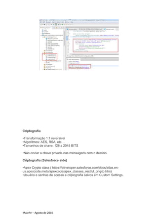 MulePe – Agosto de 2016
Criptografia
•Transformação 1:1 reversível
•Algorítmos: AES, RSA, etc…
•Tamanhos de chave: 128 a 2048 BITS
•Não enviar a chave privada nas mensagens com o destino.
Criptografia (Salesforce side)
•Apex Crypto class ( https://developer.salesforce.com/docs/atlas.en-
us.apexcode.meta/apexcode/apex_classes_restful_crypto.htm)
•Usuário e senhas de acesso e criptografia salvos em Custom Settings.
 