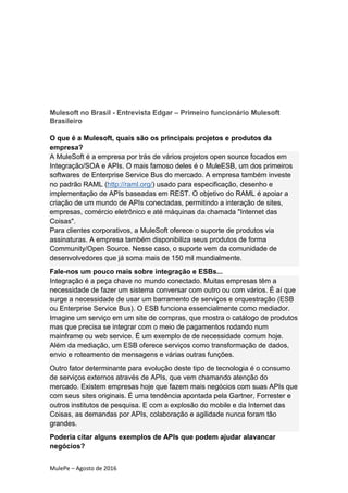 MulePe – Agosto de 2016
Mulesoft no Brasil - Entrevista Edgar – Primeiro funcionário Mulesoft
Brasileiro
O que é a Mulesoft, quais são os principais projetos e produtos da
empresa?
A MuleSoft é a empresa por trás de vários projetos open source focados em
Integração/SOA e APIs. O mais famoso deles é o MuleESB, um dos primeiros
softwares de Enterprise Service Bus do mercado. A empresa também investe
no padrão RAML (http://raml.org/) usado para especificação, desenho e
implementação de APIs baseadas em REST. O objetivo do RAML é apoiar a
criação de um mundo de APIs conectadas, permitindo a interação de sites,
empresas, comércio eletrônico e até máquinas da chamada "Internet das
Coisas".
Para clientes corporativos, a MuleSoft oferece o suporte de produtos via
assinaturas. A empresa também disponibiliza seus produtos de forma
Community/Open Source. Nesse caso, o suporte vem da comunidade de
desenvolvedores que já soma mais de 150 mil mundialmente.
Fale-nos um pouco mais sobre integração e ESBs...
Integração é a peça chave no mundo conectado. Muitas empresas têm a
necessidade de fazer um sistema conversar com outro ou com vários. É aí que
surge a necessidade de usar um barramento de serviços e orquestração (ESB
ou Enterprise Service Bus). O ESB funciona essencialmente como mediador.
Imagine um serviço em um site de compras, que mostra o catálogo de produtos
mas que precisa se integrar com o meio de pagamentos rodando num
mainframe ou web service. É um exemplo de de necessidade comum hoje.
Além da mediação, um ESB oferece serviços como transformação de dados,
envio e roteamento de mensagens e várias outras funções.
Outro fator determinante para evolução deste tipo de tecnologia é o consumo
de serviços externos através de APIs, que vem chamando atenção do
mercado. Existem empresas hoje que fazem mais negócios com suas APIs que
com seus sites originais. É uma tendência apontada pela Gartner, Forrester e
outros institutos de pesquisa. E com a explosão do mobile e da Internet das
Coisas, as demandas por APIs, colaboração e agilidade nunca foram tão
grandes.
Poderia citar alguns exemplos de APIs que podem ajudar alavancar
negócios?
 