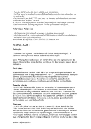 MulePe – Agosto de 2016
•Atenção ao tamanho da chave usada para criptografar.
•Verificar suporte ao algoritmo escolhido pelas tecnologias das aplicações em
comunicação.
•Para testes locais de HTTPS com java, certificados self-signed precisam ser
adicionados ao arquivo “cacerts”.
•Com SSL one-wayé preciso apenas o keystore,para o two-way é preciso o
truststoretambém e configurações no cliente que acessa o endpoint.
Referências Adicionais
•http://adambard.com/blog/3-wrong-ways-to-store-a-password/
•http://stackoverflow.com/questions/4948322/fundamental-difference-between-
hashing-and-encryption-algorithms
•http://www.w3.org/Protocols/rfc2616/rfc2616-sec14.html
RESTFUL - PART 1
Definição
O termo REST significa "Transferência de Estado de representação." A
definição formal possível de que poderia ser como segue.
estilo API arquitetônico baseado em transferência de uma representação do
estado (documentos) entre cliente e servidor, a fim de avançar o estado de um
aplicativo.
Restrições
Para considerar os pedidos como RESTful, os aplicativos precisam estar em
conformidade com as seguintes restrições REST. Cumprindo com as restrições
permite que um sistema hipermídia distribuído para ter as seguintes
propriedades desejáveis não-funcionais: desempenho, escalabilidade,
simplicidade, extensibilidade, visibilidade, portabilidade e confiabilidade.
Servidor cliente
Um modelo cliente-servidor favorece a separação de interesses para que os
clientes não estão preocupados com o armazenamento de dados. Assim, a
portabilidade de código clientes é melhorada. Por outro lado, o servidor não
está preocupado com a interface de utilizador ou estado do utilizador, para que
o servidor possa ser mais simples e mais escalável. Servidores e clientes
podem ser desenvolvidos de forma independente, desde que estejam em
conformidade com o contrato definido.
Stateless
contexto de cliente nunca é armazenado no servidor entre as solicitações.
Cada pedido tem de conter todas as informações necessárias. Um servidor
sem estado melhora a escalabilidade, permitindo que o servidor para recursos
rapidamente livres e simplifica a implementação. Confiabilidade facilita a
recuperação de falhas parciais. Visibilidade, sistema de monitorização não tem
que olhar para além de um único pedido para determinar a natureza do pedido.
 