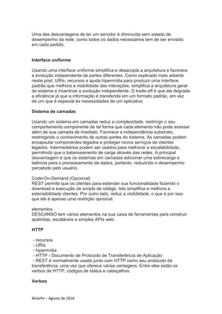 MulePe – Agosto de 2016
Uma das desvantagens de ter um servidor é diminuída sem estado de
desempenho da rede, como todos os dados necessários tem de ser enviado
em cada pedido.
Interface uniforme
Usando uma interface uniforme simplifica e desacopla a arquitetura e favorece
a evolução independente de partes diferentes. Como explicado mais adiante
neste post, URIs, recursos e ajuda hipermídia para produzir uma interface
padrão que melhora a visibilidade das interações, simplifica a arquitetura geral
do sistema e incentivar a evolução independente. O trade-off é que ele degrada
a eficiência já que a informação é transferida em um formato padrão, em vez
de um que é especial às necessidades de um aplicativo.
Sistema de camadas
Usando um sistema em camadas reduz a complexidade, restringir o seu
comportamento componente de tal forma que cada elemento não pode acessar
além de sua camada de imediato. Favorece a independência substrato,
restringindo o conhecimento de outras partes do sistema. As camadas podem
encapsular componentes legados e proteger novos serviços de clientes
legados. Intermediários podem ser usados para melhorar a escalabilidade,
permitindo que o balanceamento de carga através das redes. A principal
desvantagem é que os sistemas em camadas adicionar uma sobrecarga e
latência para o processamento de dados, portanto, reduzindo o desempenho
percebido pelo usuário.
Code-On-Demand (Opcional)
REST permite que os clientes para estender sua funcionalidade fazendo o
download e execução de scripts de código. Isto simplifica e melhora a
extensibilidade clientes. Por outro lado, reduz a visibilidade, o que é por isso
que ele é apenas uma restrição opcional.
elementos
DESCANSO tem vários elementos na sua caixa de ferramentas para construir
apátridas, escaláveis e simples APIs web.
HTTP
- recursos
- URIs
- hipermídia
- HTTP - Documento de Protocolo de Transferência de Aplicação
- REST é normalmente usado junto com HTTP como seu protocolo de
transferência, uma vez que oferece várias vantagens. Entre eles estão os
verbos de HTTP, códigos de status e cabeçalhos.
Verbos
 