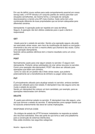 MulePe – Agosto de 2016
Em vez de definir novos verbos para cada comportamento possível em nosso
serviço web, o HTTP introduz um conjunto padrão de verbos para lidar com
situações semelhantes, da mesma forma, a remoção de variação
desnecessária e criando uma API mais intuitiva. Cada verbo tem uma
combinação diferente de duas propriedades que as tornam adequadas para
diferentes cenários.
Idempotente: A operação pode ser repetida em caso de falhas.
Seguro: A operação não tem efeitos colaterais para o qual o cliente é
responsável.
GET
Usado para ler o estado do servidor. Sendo uma operação segura, ele pode
ser executado várias vezes, sem risco de modificação de dados ou corrupção -
chamando-o de uma vez tem o mesmo efeito que chamá-lo dez vezes. Como
uma operação idempotente,
fazendo vários pedidos idênticos tem o mesmo resultado como um único
pedido.
POST
Normalmente usado para criar algum estado no servidor. É seguro nem
idempotente. Portanto várias solicitações irá criar vários recursos no servidor.
Como uma operação não-idempotent, POST não deve ser utilizado para
operações que lidam com dinheiro,
como no caso de um pedido não é feito várias vezes, que poderia
potencialmente ser a transferência de dinheiro ou pagar várias vezes.
PUT
É principalmente utilizado para atualizar estado no servidor, embora também
possa ser utilizado para criar estado. É idempotent mas não segura como ela
muda o estado do servidor.
Sendo um idempotent fez colocar um bom candidato, por exemplo, para as
operações relacionadas com dinheiro.
DELETE
É usado para eliminar estado no servidor. É idempotent mas não seguro, uma
vez que remove o estado do servidor. É idempotentes como apagar estado que
foi excluído anteriormente não deve ter outras implicações.
RESPONSE STATUS CODE
Os códigos de estado de HTTP fornecer metadados na resposta ao estado
dos recursos solicitados. Eles são parte do que torna a web uma plataforma
para a construção de sistemas distribuídos.
Eles estão divididos nas seguintes categorias:
 