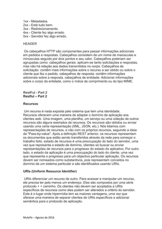 MulePe – Agosto de 2016
1xx - Metadados.
2xx - Está tudo bem.
3xx - Redirecionamento.
4xx - Cliente fez algo errado.
5xx - Servidor fez algo errado.
HEADER
Os cabeçalhos HTTP são componentes para passar informações adicionais
em pedidos e respostas. Cabeçalhos consistem de um nome de maiúsculas e
minúsculas seguido por dois pontos e seu valor. Cabeçalhos poderiam ser
agrupadas como: cabeçalhos gerais: aplicam-se tanto solicitações e respostas,
mas não há relação aos dados transmitidos no corpo. Cabeçalhos de
solicitação: contêm mais informações sobre o recurso a ser obtido ou sobre o
cliente que fez o pedido. cabeçalhos de resposta: contêm informações
adicionais sobre a resposta. cabeçalhos de entidade: Adicionar informações
sobre o corpo da entidade, como o índice de comprimento ou do tipo MIME.
RestFul - Part 2
Restful – Part 2
Recursos
Um recurso é nada exposta pelo sistema que tem uma identidade.
Recursos oferecem uma maneira de adaptar o domínio de aplicação aos
clientes web. Uma imagem, uma planilha, um serviço ou uma coleção de outros
recursos são alguns exemplos de recursos. Os recursos são obtidos ou enviar
usando uma certa representação (XML, JSON, etc.). Nós lidamos com
representações de recursos, e não com os próprios recursos, seguindo a ideia
de "Pass-by-value". Após a definição REST anterior, os recursos representam
os documentos que estão sendo transferidos através da rede para começar o
trabalho feito. estado de recursos é uma preocupação do lado do servidor, uma
vez que representa o estado de domínio, clientes só buscar ou enviar
representações de recursos para o progresso do estado do aplicativo. Por outro
lado, o estado da aplicação é uma preocupação do lado do cliente, uma vez
que representa o progresso para um objectivo particular aplicação. Os recursos
devem ser nomeados como substantivos, pois representam conceitos no
domínio de um sistema particular e são identificados usando URIs.
URIs (Uniform Resource Identifier)
URIs diferenciar um recurso de outro. Para acessar e manipular um recurso,
ele precisa ter pelo menos um endereço. Eles são compostos por uma série
protocolo + + caminho. Os clientes não devem ser acoplados a URIs
específicos de recursos como eles podem ser alterados a critério do servidor.
Este é o lugar onde hipermídia tem as maiores vantagens, uma vez que
oferece uma maneira de separar clientes de URIs específicos e adicionar
semântica para o protocolo de aplicação.
 