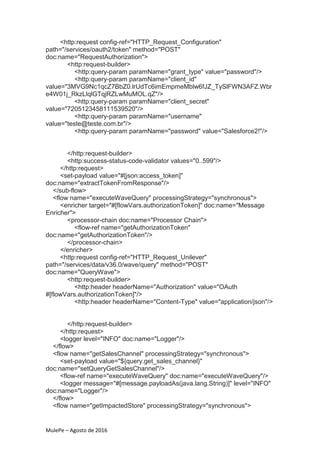 MulePe – Agosto de 2016
<http:request config-ref="HTTP_Request_Configuration"
path="/services/oauth2/token" method="POST"
doc:name="RequestAuthorization">
<http:request-builder>
<http:query-param paramName="grant_type" value="password"/>
<http:query-param paramName="client_id"
value="3MVG9Nc1qcZ7BbZ0.lrUdTc6imEmpmeMblw6fJZ_TySlFWN3AFZ.Wbr
e4W01j_RkzLlqlGTqjRZLwMuMOL.qZ"/>
<http:query-param paramName="client_secret"
value="7205123458111539520"/>
<http:query-param paramName="username"
value="teste@teste.com.br"/>
<http:query-param paramName="password" value="Salesforce2!"/>
</http:request-builder>
<http:success-status-code-validator values="0..599"/>
</http:request>
<set-payload value="#[json:access_token]"
doc:name="extractTokenFromResponse"/>
</sub-flow>
<flow name="executeWaveQuery" processingStrategy="synchronous">
<enricher target="#[flowVars.authorizationToken]" doc:name="Message
Enricher">
<processor-chain doc:name="Processor Chain">
<flow-ref name="getAuthorizationToken"
doc:name="getAuthorizationToken"/>
</processor-chain>
</enricher>
<http:request config-ref="HTTP_Request_Unilever"
path="/services/data/v36.0/wave/query" method="POST"
doc:name="QueryWave">
<http:request-builder>
<http:header headerName="Authorization" value="OAuth
#[flowVars.authorizationToken]"/>
<http:header headerName="Content-Type" value="application/json"/>
</http:request-builder>
</http:request>
<logger level="INFO" doc:name="Logger"/>
</flow>
<flow name="getSalesChannel" processingStrategy="synchronous">
<set-payload value="${query.get_sales_channel}"
doc:name="setQueryGetSalesChannel"/>
<flow-ref name="executeWaveQuery" doc:name="executeWaveQuery"/>
<logger message="#[message.payloadAs(java.lang.String)]" level="INFO"
doc:name="Logger"/>
</flow>
<flow name="getImpactedStore" processingStrategy="synchronous">
 