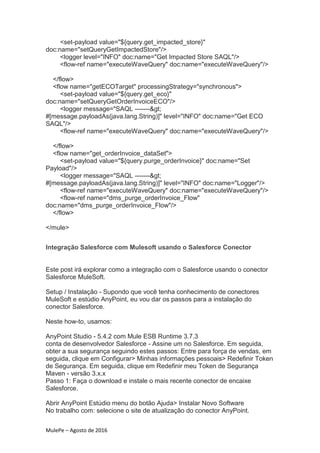 MulePe – Agosto de 2016
<set-payload value="${query.get_impacted_store}"
doc:name="setQueryGetImpactedStore"/>
<logger level="INFO" doc:name="Get Impacted Store SAQL"/>
<flow-ref name="executeWaveQuery" doc:name="executeWaveQuery"/>
</flow>
<flow name="getECOTarget" processingStrategy="synchronous">
<set-payload value="${query.get_eco}"
doc:name="setQueryGetOrderInvoiceECO"/>
<logger message="SAQL ------->
#[message.payloadAs(java.lang.String)]" level="INFO" doc:name="Get ECO
SAQL"/>
<flow-ref name="executeWaveQuery" doc:name="executeWaveQuery"/>
</flow>
<flow name="get_orderInvoice_dataSet">
<set-payload value="${query.purge_orderInvoice}" doc:name="Set
Payload"/>
<logger message="SAQL ------->
#[message.payloadAs(java.lang.String)]" level="INFO" doc:name="Logger"/>
<flow-ref name="executeWaveQuery" doc:name="executeWaveQuery"/>
<flow-ref name="dms_purge_orderInvoice_Flow"
doc:name="dms_purge_orderInvoice_Flow"/>
</flow>
</mule>
Integração Salesforce com Mulesoft usando o Salesforce Conector
Este post irá explorar como a integração com o Salesforce usando o conector
Salesforce MuleSoft.
Setup / Instalação - Supondo que você tenha conhecimento de conectores
MuleSoft e estúdio AnyPoint, eu vou dar os passos para a instalação do
conector Salesforce.
Neste how-to, usamos:
AnyPoint Studio - 5.4.2 com Mule ESB Runtime 3.7.3
conta de desenvolvedor Salesforce - Assine um no Salesforce. Em seguida,
obter a sua segurança seguindo estes passos: Entre para força de vendas, em
seguida, clique em Configurar> Minhas informações pessoais> Redefinir Token
de Segurança. Em seguida, clique em Redefinir meu Token de Segurança
Maven - versão 3.x.x
Passo 1: Faça o download e instale o mais recente conector de encaixe
Salesforce.
Abrir AnyPoint Estúdio menu do botão Ajuda> Instalar Novo Software
No trabalho com: selecione o site de atualização do conector AnyPoint.
 