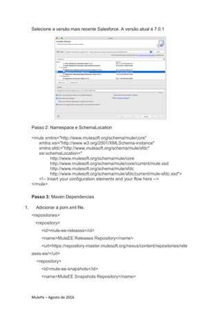 MulePe – Agosto de 2016
Selecione a versão mais recente Salesforce. A versão atual é 7.0.1
Passo 2: Namespace e SchemaLocation
<mule xmlns="http://www.mulesoft.org/schema/mule/core"
xmlns:xsi="http://www.w3.org/2001/XMLSchema-instance"
xmlns:sfdc="http://www.mulesoft.org/schema/mule/sfdc"
xsi:schemaLocation="
http://www.mulesoft.org/schema/mule/core
http://www.mulesoft.org/schema/mule/core/current/mule.xsd
http://www.mulesoft.org/schema/mule/sfdc
http://www.mulesoft.org/schema/mule/sfdc/current/mule-sfdc.xsd">
<!-- Insert your configuration elements and your flow here -->
</mule>
Passo 3: Maven Dependencies
1. Adicionar à pom.xml file.
<repositories>
<repository>
<id>mule-ee-releases</id>
<name>MuleEE Releases Repository</name>
<url>https://repository-master.mulesoft.org/nexus/content/repositories/rele
ases-ee/</url>
<repository>
<id>mule-ee-snapshots</id>
<name>MuleEE Snapshots Repository</name>
 