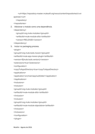 MulePe – Agosto de 2016
<url>https://repository-master.mulesoft.org/nexus/content/repositories/ci-sn
apshots/</url>
</repository>
</repositories>
2. Adicionar o modulo como uma dependência.
<dependency>
<groupId>org.mule.modules</groupId>
<artifactId>mule-module-sfdc</artifactId>
<version>RELEASE</version>
</dependency>
3. Incluir no packaging process.
<plugin>
<groupId>org.mule.tools.maven</groupId>
<artifactId>mule-app-maven-plugin</artifactId>
<version>${mule.tools.version}</version>
<extensions>true</extensions>
<configuration>
<copyToAppsDirectory>true</copyToAppsDirectory>
<applications>
<application>src/main/app/subfolder/</application>
</applications>
<inclusions>
<inclusion>
<groupId>org.mule.modules</groupId>
<artifactId>mule-module-sfdc</artifactId>
</inclusion>
<inclusion>
<groupId>org.mule.modules</groupId>
<artifactId>mule-module-objectstore</artifactId>
</inclusion>
</inclusions>
</configuration>
</plugin>
 