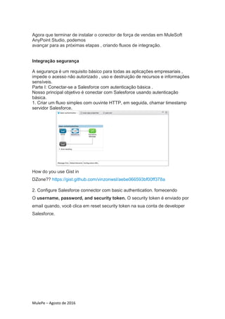 MulePe – Agosto de 2016
Agora que terminar de instalar o conector de força de vendas em MuleSoft
AnyPoint Studio, podemos
avançar para as próximas etapas , criando fluxos de integração.
Integração segurança
A segurança é um requisito básico para todas as aplicações empresariais ,
impede o acesso não autorizado , uso e destruição de recursos e informações
sensíveis.
Parte I: Conectar-se a Salesforce com autenticação básica .
Nosso principal objetivo é conectar com Salesforce usando autenticação
básica.
1. Criar um fluxo simples com ouvinte HTTP, em seguida, chamar timestamp
servidor Salesforce.
How do you use Gist in
DZone?? https://gist.github.com/vinzonwsl/aebe066593bf00ff378a
2. Configure Salesforce connector com basic authentication. fornecendo
O username, password, and security token. O security token é enviado por
email quando, você clica em reset security token na sua conta de developer
Salesforce.
 