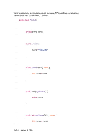 MulePe – Agosto de 2016
espero responder a maioria das suas perguntas! Para estes exemplos que
vamos usar uma classe POJO "Animal”.
public class Animal {
private String name;
public Animal(){
name="maxMule";
}
public Animal(String name){
this.name=name;
}
public String getName() {
return name;
}
public void setName(String name) {
this.name = name;
 