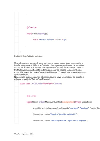 MulePe – Agosto de 2016
}
@Override
public String toString() {
return "Animal [name=" + name + "]";
}
}
Implementing Callable Interface
Uma abordagem comum é fazer com que a nossa classe Java implementa a
interface org.mule.api.lifecycle.Callable . Nós apenas precisamos de substituir
as OnCall método que recebe como parâmetro o MuleEventContext . Usando
thisMuleEventContext objeto podemos acessar os nossos componentes de
mula . Por exemplo, " eventContext.getMessage ()" irá retornar a mensagem da
aplicação Mule .
No exemplo abaixo, estamos adicionando uma nova propriedade de sessão e
retornar um objeto "Animal" no Payload :
public class OnCallClass implements Callable {
@Override
public Object onCall(MuleEventContext eventContext) throws Exception {
eventContext.getMessage().setProperty("surname", "Martinez",PropertySco
System.out.println("Session Variable updated n");
System.out.println("Returning Animal Object in the payload");
 