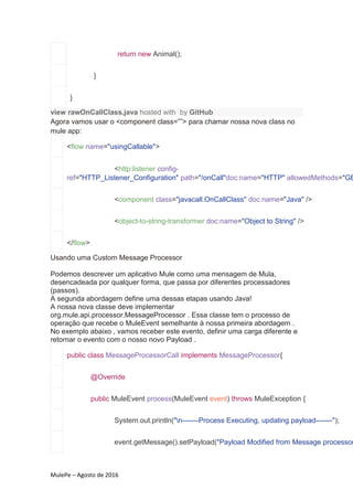 MulePe – Agosto de 2016
return new Animal();
}
}
view rawOnCallClass.java hosted with by GitHub
Agora vamos usar o <component class=””> para chamar nossa nova class no
mule app:
<flow name="usingCallable">
<http:listener config-
ref="HTTP_Listener_Configuration" path="/onCall"doc:name="HTTP" allowedMethods="GE
<component class="javacall.OnCallClass" doc:name="Java" />
<object-to-string-transformer doc:name="Object to String" />
</flow>
Usando uma Custom Message Processor
Podemos descrever um aplicativo Mule como uma mensagem de Mula,
desencadeada por qualquer forma, que passa por diferentes processadores
(passos).
A segunda abordagem define uma dessas etapas usando Java!
A nossa nova classe deve implementar
org.mule.api.processor.MessageProcessor . Essa classe tem o processo de
operação que recebe o MuleEvent semelhante à nossa primeira abordagem .
No exemplo abaixo , vamos receber este evento, definir uma carga diferente e
retornar o evento com o nosso novo Payload .
public class MessageProcessorCall implements MessageProcessor{
@Override
public MuleEvent process(MuleEvent event) throws MuleException {
System.out.println("n-------Process Executing, updating payload-------");
event.getMessage().setPayload("Payload Modified from Message processor
 