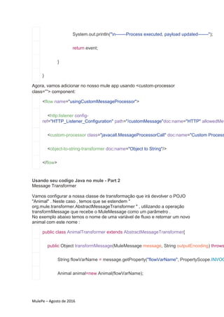 MulePe – Agosto de 2016
System.out.println("n-------Process executed, payload updated-------");
return event;
}
}
Agora, vamos adicionar no nosso mule app usando <custom-processor
class=””> component:
<flow name="usingCustomMessageProcessor">
<http:listener config-
ref="HTTP_Listener_Configuration" path="/customMessage"doc:name="HTTP" allowedMet
<custom-processor class="javacall.MessageProcessorCall" doc:name="Custom Process
<object-to-string-transformer doc:name="Object to String"/>
</flow>
Usando seu codigo Java no mule - Part 2
Message Transformer
Vamos configurar a nossa classe de transformação que irá devolver o POJO
"Animal" . Neste caso , temos que se estendem "
org.mule.transformer.AbstractMessageTransformer " , utilizando a operação
transformMessage que recebe o MuleMessage como um parâmetro .
No exemplo abaixo temos o nome de uma variável de fluxo e retornar um novo
animal com este nome :
public class AnimalTransformer extends AbstractMessageTransformer{
public Object transformMessage(MuleMessage message, String outputEncoding) throws
String flowVarName = message.getProperty("flowVarName", PropertyScope.INVOC
Animal animal=new Animal(flowVarName);
 