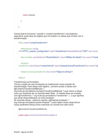 MulePe – Agosto de 2016
return animal;
}
}
Vamos fazê-lo funcionar ! usando o <custom-transformer> nos podemos
especificar quais tipos de objetos que irá receber e a classe que irá lidar com a
transformação.
<flow name="usingTransformer">
<http:listener config-
ref="HTTP_Listener_Configuration" path="/transformer"allowedMethods="GET" doc:name=
<set-variable variableName="flowVarName" value="#['Max the Mule']" doc:name="Variab
<custom-
transformer returnClass="model.Animal" class="javacall.AnimalTransformer"doc:name="Ja
<object-to-string-transformer doc:name="Object to String"/>
</flow>
Transforming via Annotation
Temos a opção de usar Anotações ao implementar nossa solução de
transformação. Para atingir este objetivo , primeiro anotar a classe com
@ContainsTransformerMethods ( "
org.mule.api.annotations.ContainsTransformerMethods ") que marca a classe
como um recipiente de um transformador Mule . O método deve ser anotado
com @Transformer ( " org.mule.api.annotations.Transformer " ) , o que significa
que serão disponibilizados na mula Container.
No exemplo abaixo , estamos usando o @Payload anotação ( "
org.mule.api.annotations.param.Payload " ) para injetar nossa carga útil em
nosso parâmetro String nome e devolver um animal com este nome.
@ContainsTransformerMethods
public class AnimalTransformerAnnotation {
 