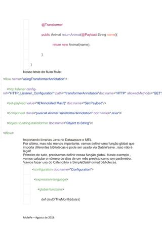 MulePe – Agosto de 2016
@Transformer
public Animal returnAnimal(@Payload String name){
return new Animal(name);
}
}
Nosso teste do fluxo Mule:
<flow name="usingTransformerAnnotation">
<http:listener config-
ref="HTTP_Listener_Configuration" path="/transformerAnnotation"doc:name="HTTP" allowedMethods="GET"/
<set-payload value="#['Annotated Max!']" doc:name="Set Payload"/>
<component class="javacall.AnimalTransformerAnnotation" doc:name="Java"/>
<object-to-string-transformer doc:name="Object to String"/>
</flow>
Importando livrarias Java no Dataweave e MEL
Por último, mas não menos importante, vamos definir uma função global que
importa diferentes bibliotecas e pode ser usado via DataWeave , isso não é
legal!
Primeiro de tudo, precisamos definir nossa função global. Neste exemplo ,
vamos calcular o número de dias de um mês previsto como um parâmetro.
Vamos fazer uso do Calendário e SimpleDateFormat bibliotecas.
<configuration doc:name="Configuration">
<expression-language>
<global-functions>
def dayOfTheMonth(date){
 