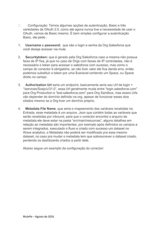 MulePe – Agosto de 2016
Configuração: Temos algumas opções de autenticação, Basic e três
variedades de OAuth 2.0, como até agora nunca tive a necessidade de usar o
OAuth, vamos de Basic mesmo. É bem simples configurar a autenticação
Basic, ele pede :
1. Username e password: que são o login e senha da Org Salesforce que
você deseja acessar via mule.
2. Securitytoken: que é gerado pela Org Salesforce caso a mesma não possua
faixa de IP fixa, já que no caso de Orgs com faixas de IP controladas, não é
necessário o token para acessar o salesforce com sucesso, mas como o
campo do conector é obrigatório, se não tiver valor ele fica dando erro, então
podemos substituir o token por uma $variavel contendo um Space, ou Space
direto no campo.
3. Authorization Url seria um endpoint, basicamente seria seu Url de login +
“/services/Soap/u/31.0”, essa Url geralmente muda entre “login.salesforce.com”
para Org Production e “test.salesforce.com” para Org Sandbox, mas esses Urls
vão depender do domínio definido na org, apesar de funcionar esses dois
citados mesmo se a Org tiver um domínio próprio.
4. Metadata File Name, que seria o mapeamento das variáveis recebidas na
Entrada, esse metadata é um arquivo .Json que contém todas as variáveis que
serão recebidas por inbound, para que o conector encontre o arquivo de
metadata ele deve estar na pasta “src/main/resources”, alguns detalhes em
relação ao metadata são importantes, por exemplo após definidos os campos a
serem integrados, executado o fluxo e criado com sucesso um dataset no
Wave analytics, o Metadata não poderá ser modificado pra esse mesmo
dataset, no caso pra mudar o metadata tem que sobrescrever o dataset criado,
perdendo os dashboards criados a partir dele.
Abaixo segue um exemplo da configuração do conector:
 