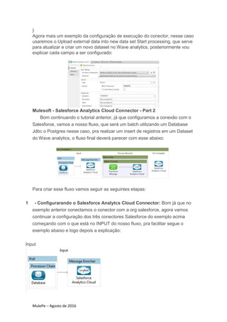 MulePe – Agosto de 2016
}
Agora mais um exemplo da configuração de execução do conector, nesse caso
usaremos o Upload external data into new data set Start processing, que serve
para atualizar e criar um novo dataset no Wave analytics, posteriormente vou
explicar cada campo a ser configurado:
Mulesoft - Salesforce Analytics Cloud Connector - Part 2
Bom continuando o tutorial anterior, já que configuramos a conexão com o
Salesforce, vamos a nosso fluxo, que será um batch utilizando um Database
Jdbc o Postgres nesse caso, pra realizar um insert de registros em um Dataset
do Wave analytics, o fluxo final deverá parecer com esse abaixo:
Para criar esse fluxo vamos seguir as seguintes etapas:
1 - Configurarando o Salesforce Analytcs Cloud Connector: Bom já que no
exemplo anterior conectamos o conector com a org salesforce, agora vamos
continuar a configuração dos três conectores Salesforce do exemplo acima
começando com o que está no INPUT do nosso fluxo, pra facilitar segue o
exemplo abaixo e logo depois a explicação:
Input
 