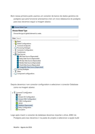MulePe – Agosto de 2016
Bom nessa primeira parte usamos um conector de banco de dados genérico do
postgres que para funcionar precisamos criar um novo datasource do postgres
para isso devemos seguir a imagem abaixo:
Depois devemos ir em conector configuration e selecionar o conector Database
como na imagem abaixo:
Logo após inserir o conector de database devemos importar o drive JDBC do
Postgres para isso devemos ir na pasta do projeto e selecionar a opção build
 
