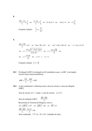8.
2 (1 − x )
3

≥

1
4

2 − 2x 1
≥
3
4

⇔

−∞ ,

Conjunto-solução:

⇔ 8 − 8 x ≥ 3 ⇔ − 8 x ≥ −5 ⇔

x≤

5
8

5
.
8

9.
16 x + 20
= 2x2
2

⇔

x=

⇔

x=

⇔ 16 x + 20 = 4 x 2

−4 ± 42 − 4 × ( −1) × 5
2 × ( −1)

−4 ± 6
−2

⇔

Conjunto-solução:

10.1

x=5 ∨

⇔

⇔ − 4 x 2 + 16 x + 20 = 0 ⇔ − x 2 + 4 x + 5 = 0

x=

−4 ± 36
−2

⇔

x = −1

{−1 , 5}

O triângulo [ABC] é rectângulo em B, atendendo a que o
inscrito numa semicircunferência.

ABC é um ângulo

CA 180º
ˆ
ABC =
=
= 90º .
2
2
10.2

A área sombreada é a diferença entre a área do círculo e a área do triângulo
[ABC].
Área do círculo

× r 2 , sendo r o raio do círculo:

× 7, 52 .

BC × BA
2
Recorrendo ao Teorema de Pitágoras, tem-se:

Área do triângulo [ABC]:

( )

122 + BC

2

= 152

⇔

( BC )

2

= 81 ⇔

BC = 9

BC × BA 9 ×12
=
= 54
2
2
Área sombreada: 7,52 × − 54 ≈ 123 (unidades de área)

 